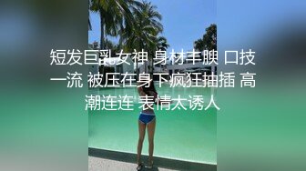 短发巨乳女神 身材丰腴 口技一流 被压在身下疯狂抽插 高潮连连 表情太诱人