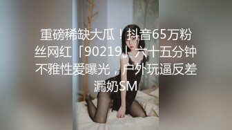 重磅稀缺大瓜！抖音65万粉丝网红「90219」六十五分钟不雅性爱曝光，户外玩逼反差漏奶SM