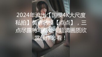 2024年流出【国模4K大尺度私拍】黄甫名模【点点】，三点尽露特写私处，超清画质欣赏佳作必看！