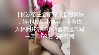 【长沙帝王会所探花】眼镜妹，娇小00后小萝莉，小鸟依人相拥共浴，小伙喜欢抠穴闻一闻，69啪啪干高潮