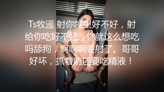 Ts牧遥 射你嘴里好不好，射给你吃好不好，你就这么想吃吗舔狗，啊啊啊要射了。哥哥好坏，抓着奶还要吃精液！