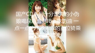 国产CD系列十分漂亮的小伪娘喝尿后直男JB上抹奶油 一点一点吃干净乖乖的上位骑乘再喝掉精液