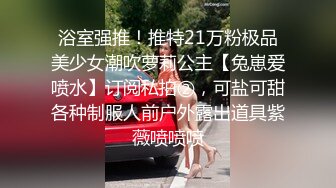 浴室强推！推特21万粉极品美少女潮吹萝莉公主【兔崽爱喷水】订阅私拍②，可盐可甜各种制服人前户外露出道具紫薇喷喷喷