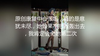 原创康复中心张姐，真的是意犹未尽，她如果不把我轰出去，我肯定会肏她第二次