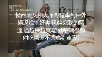 極品騷女和大屌哥驅車到戶外操逼說：好爽啊,幹死我的騷逼,逼越操越爽.幹到噴潮後顔射吃精還不過癮到車裏!