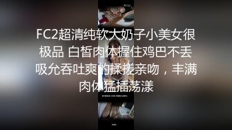 FC2超清纯软大奶子小美女很极品 白皙肉体握住鸡巴不丢吸允吞吐爽的揉搓亲吻，丰满肉体猛插荡漾