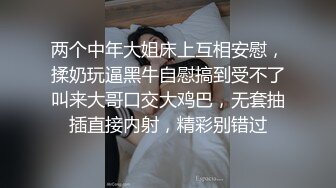 两个中年大姐床上互相安慰，揉奶玩逼黑牛自慰搞到受不了叫来大哥口交大鸡巴，无套抽插直接内射，精彩别错过