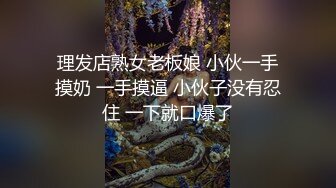 理发店熟女老板娘 小伙一手摸奶 一手摸逼 小伙子没有忍住 一下就口爆了