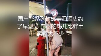 国产TS系列性感美涵酒店约了早泄男 自己的鸡儿比胖土豪还大不少