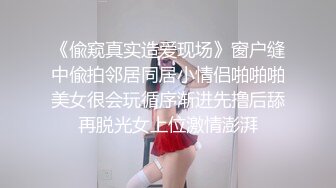 《偸窥真实造爱现场》窗户缝中偸拍邻居同居小情侣啪啪啪美女很会玩循序渐进先撸后舔再脱光女上位激情澎湃