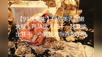 【91沈先生】极品美乳白嫩大挺，PUA达人狂干，残暴输出狂干，小骚货浪叫连绵不绝