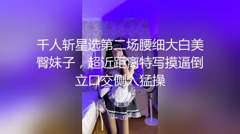 千人斩星选第二场腰细大白美臀妹子，超近距离特写摸逼倒立口交侧入猛操