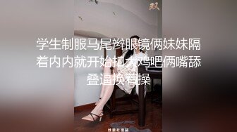 学生制服马尾辫眼镜俩妹妹隔着内内就开始扣大鸡吧俩嘴舔叠逼换着操