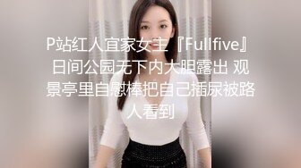 P站红人宜家女主『Fullfive』日间公园无下内大胆露出 观景亭里自慰棒把自己插尿被路人看到