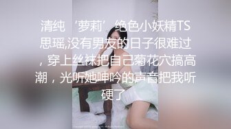 清纯‘萝莉’绝色小妖精TS思瑶,没有男友的日子很难过，穿上丝袜把自己菊花穴搞高潮，光听她呻吟的声音把我听硬了 