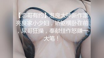 【恋哥有约】泡良大神新作漂亮良家小少妇，娇躯横卧在前，尿哥狂操，奉献佳作怒赚一大笔！