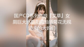 国产CD系列伪娘『艾草』女厕巨大水晶阳具抽插菊花无视进来的大妈们