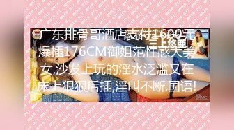 广东排骨哥酒店支付1600元爆插176CM御姐范性感大美女,沙发上玩的淫水泛滥又在床上狠狠后插,淫叫不断.国语!