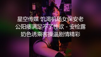 星空传媒 饥渴机场女保安老公阳痿满足不了性欲 - 安检露奶色诱乘客操逼剧情精彩