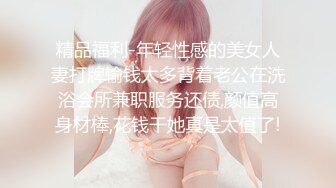 精品福利-年轻性感的美女人妻打牌输钱太多背着老公在洗浴会所兼职服务还债,颜值高身材棒,花钱干她真是太值了!