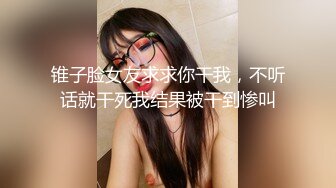 锥子脸女友求求你干我，不听话就干死我结果被干到惨叫