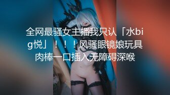 全网最骚女主播我只认「水big悦」！！！风骚眼镜娘玩具肉棒一口插入无障碍深喉