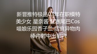 新晋推特极品03年在职模特美少女 星奈酱 肛塞尾巴Cos 喵娘乐园香子兰 后庭异物肉棒内射中出蜜穴