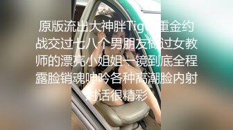 原版流出大神胖Tiger重金约战交过七八个男朋友做过女教师的漂亮小姐姐一镜到底全程露脸销魂呻吟各种高潮脸内射对话很精彩