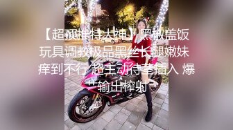 【超顶推特大神】黑椒盖饭 玩具调教极品黑丝长腿嫩妹 痒到不行 超主动待茎插入 爆艹输出榨射