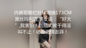 内裤哥撕烂丝袜爆操173CM黑丝玛利亚,美女说：“好大”,我害怕！后插式被干得淫叫不止！场面激情澎湃！