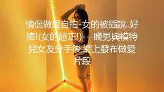 情侶做愛自拍-女的被插說..好棒!(女的超正!)---賤男與模特兒女友分手後,網上發布做愛片段