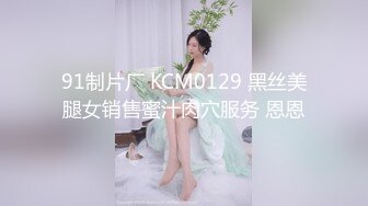 91制片厂 KCM0129 黑丝美腿女销售蜜汁肉穴服务 恩恩