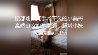 腰部剛做完手术不久的小磊哥高端良家約砲幼師，超嫩小妹翹臀細腰乖巧