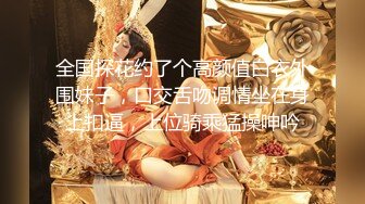 全国探花约了个高颜值白衣外围妹子，口交舌吻调情坐在身上扣逼，上位骑乘猛操呻吟