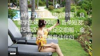 【麻辣王子】肌肉小帅哥，良家学生妹，00后，苗条短发乖巧听话，黑丝足交啪啪，金童玉女性爱最佳伴侣