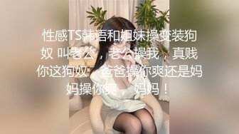 性感TS韩语和姐妹操变装狗奴 叫老公，老公操我，真贱你这狗奴，爸爸操你爽还是妈妈操你爽， 妈妈！