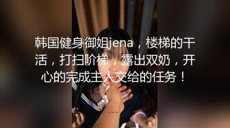 韩国健身御姐jena，楼梯的干活，打扫阶梯，露出双奶，开心的完成主人交给的任务！