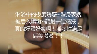 淋浴中的极度诱惑~湿身表嫂被后入爆肏~颜射一脸精液，真的好骚好爽啊！淫荡性满足后美滋滋！！