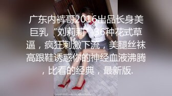 广东内裤哥2016出品长身美巨乳“刘莉莉”36种花式草逼，疯狂刺激下流，美腿丝袜高跟鞋诱惑你的神经血液沸腾，比看的经典，最新版.