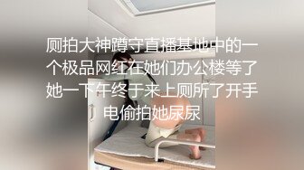 厕拍大神蹲守直播基地中的一个极品网红在她们办公楼等了她一下午终于来上厕所了开手电偷拍她尿尿