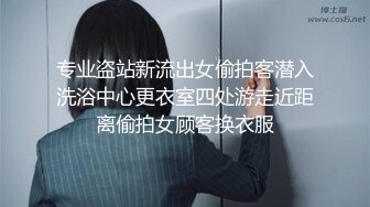 专业盗站新流出女偷拍客潜入洗浴中心更衣室四处游走近距离偷拍女顾客换衣服