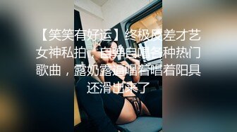 【笑笑有好运】终极反差才艺女神私拍，自弹自唱各种热门歌曲，露奶露逼唱着唱着阳具还滑出来了