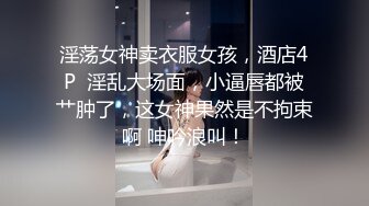 淫荡女神卖衣服女孩，酒店4P  淫乱大场面，小逼唇都被艹肿了，这女神果然是不拘束啊 呻吟浪叫！