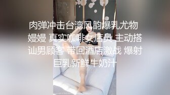 肉弹冲击台湾风韵爆乳尤物 嫚嫚 真实咖啡女店员 主动搭讪男顾客 带回酒店激战 爆射巨乳新鲜牛奶汁