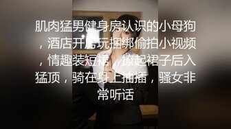 肌肉猛男健身房认识的小母狗，酒店开房玩捆绑偷拍小视频，情趣装短裙，撩起裙子后入猛顶，骑在身上抽插，骚女非常听话