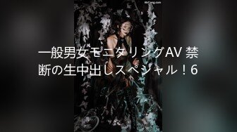 一般男女モニタリングAV 禁断の生中出しスペシャル！6