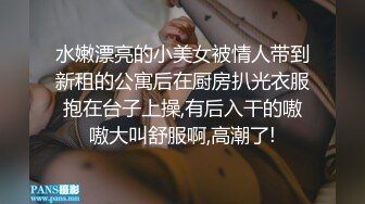 水嫩漂亮的小美女被情人带到新租的公寓后在厨房扒光衣服抱在台子上操,有后入干的嗷嗷大叫舒服啊,高潮了!