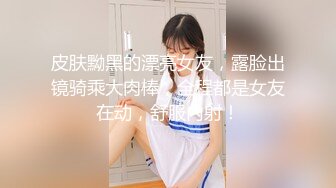 皮肤黝黑的漂亮女友，露脸出镜骑乘大肉棒，全程都是女友在动，舒服内射！