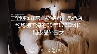 全网探花最强终结者阿磊酒店约炮刚下海的99年172CM长腿极品外围女