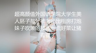 超高颜值外国语学院大学生美人胚子与外教老师出租房打炮妹子吹箫的技术一流好菜让猪霍霍了